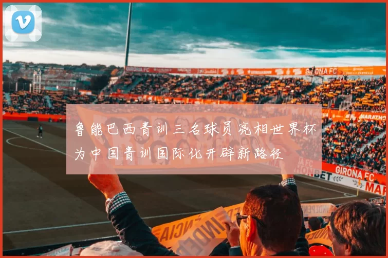 鲁能巴西青训三名球员亮相世界杯为中国青训国际化开辟新路径