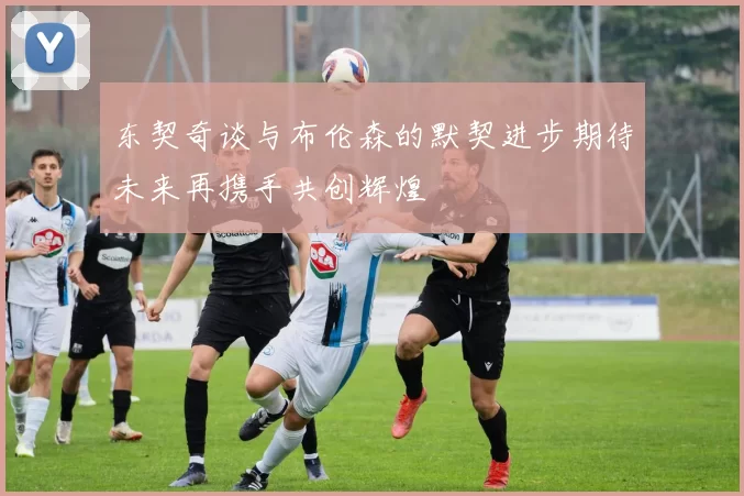 东契奇谈与布伦森的默契进步期待未来再携手共创辉煌