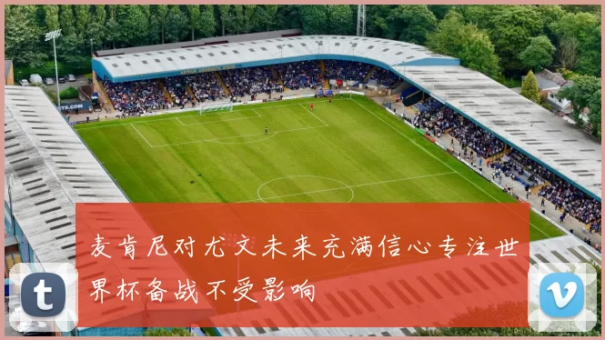 麦肯尼对尤文未来充满信心专注世界杯备战不受影响