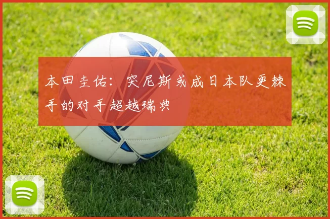 本田圭佑：突尼斯或成日本队更棘手的对手超越瑞典