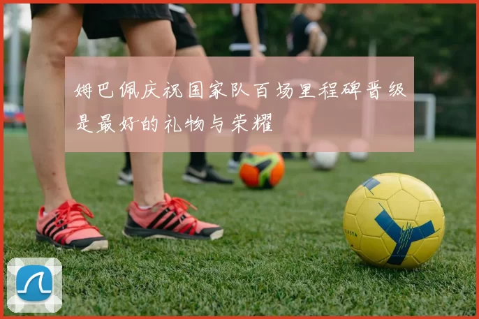 姆巴佩庆祝国家队百场里程碑晋级是最好的礼物与荣耀