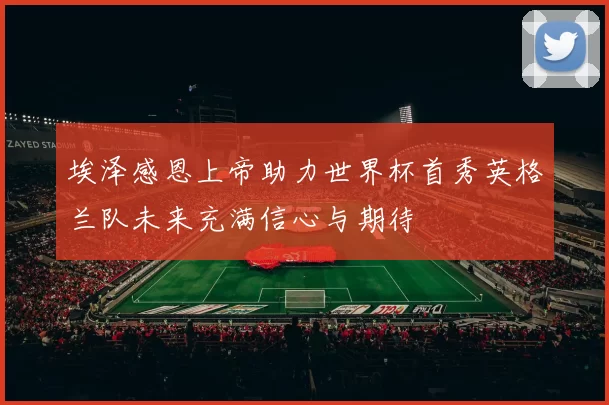 埃泽感恩上帝助力世界杯首秀英格兰队未来充满信心与期待