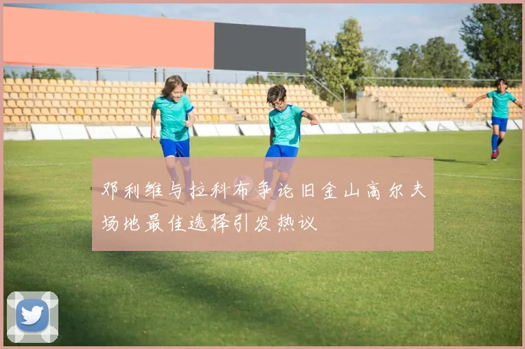 邓利维与拉科布争论旧金山高尔夫场地最佳选择引发热议