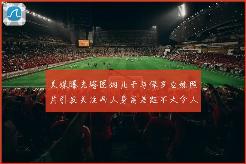 美媒曝光塔图姆儿子与保罗合练照片引发关注两人身高差距不大令人惊讶