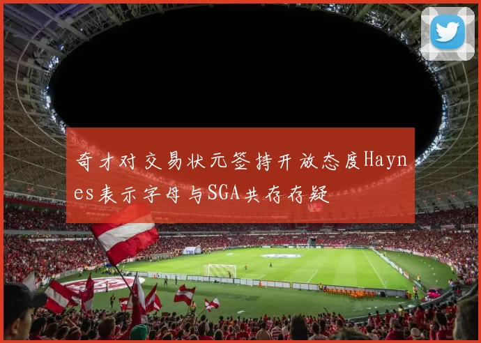 奇才对交易状元签持开放态度Haynes表示字母与SGA共存存疑