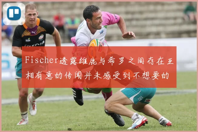 Fischer透露雄鹿与希罗之间存在互相有意的传闻并未感受到不想要的迹象
