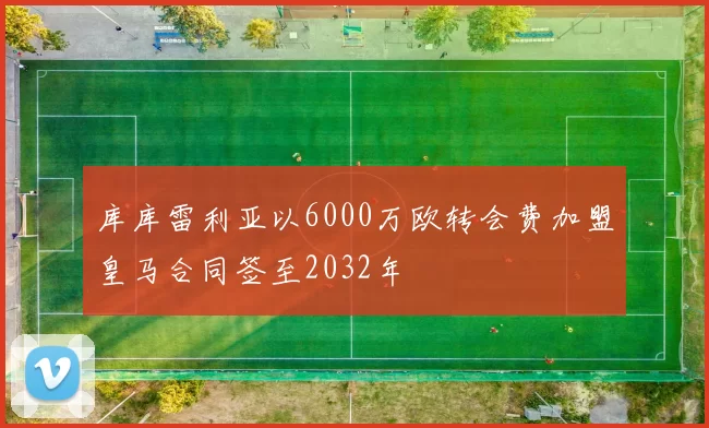 库库雷利亚以6000万欧转会费加盟皇马合同签至2032年