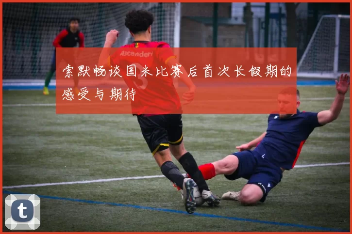 索默畅谈国米比赛后首次长假期的感受与期待