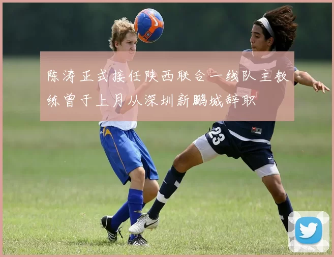 陈涛正式接任陕西联合一线队主教练曾于上月从深圳新鹏城辞职