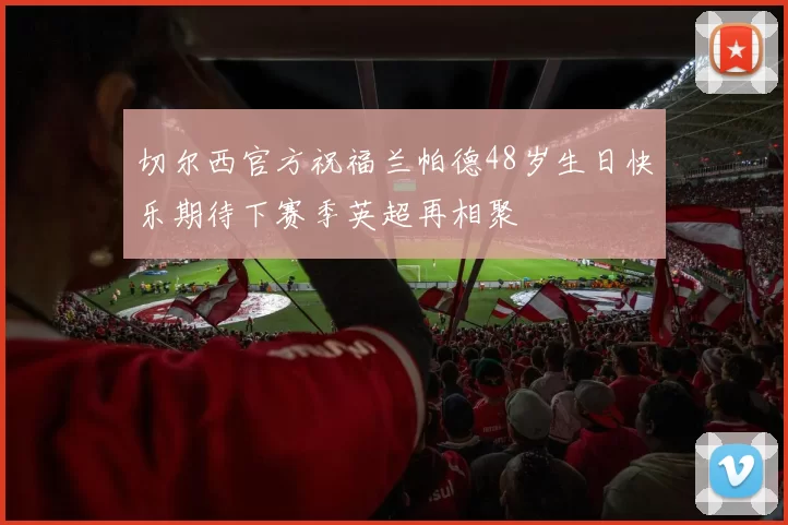 切尔西官方祝福兰帕德48岁生日快乐期待下赛季英超再相聚