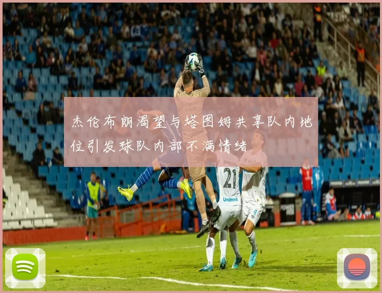 杰伦布朗渴望与塔图姆共享队内地位引发球队内部不满情绪