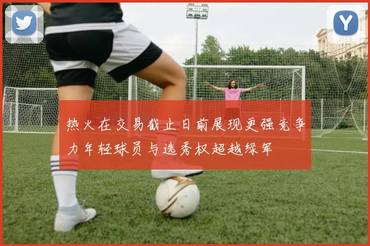 热火在交易截止日前展现更强竞争力年轻球员与选秀权超越绿军